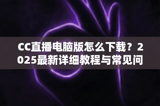 CC直播电脑版怎么下载？2025最新详细教程与常见问题全解析