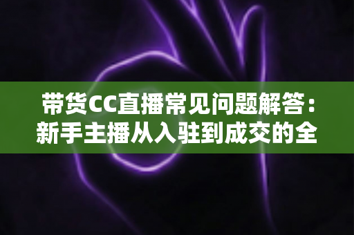 带货CC直播常见问题解答：新手主播从入驻到成交的全流程实用指南