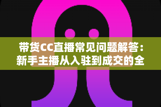 带货CC直播常见问题解答：新手主播从入驻到成交的全流程实用指南
