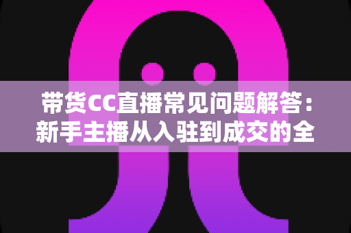 带货CC直播常见问题解答：新手主播从入驻到成交的全流程实用指南