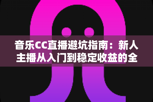 音乐CC直播避坑指南：新人主播从入门到稳定收益的全流程防雷手册