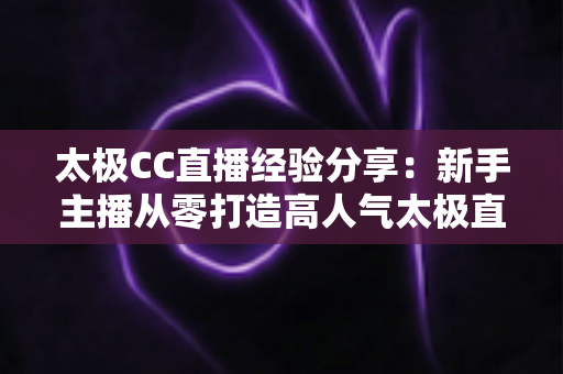 太极CC直播经验分享:新手主播从零打造高人气太极直播间的实战指南 太极CC直播经验分享:新手主播从零打造高人气太极直播间的实战指南