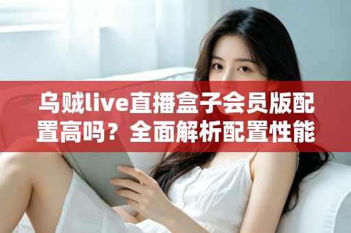 乌贼live直播盒子会员版配置高吗？全面解析配置性能与使用价值