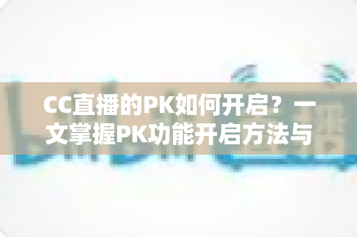 CC直播的PK如何开启？一文掌握PK功能开启方法与实战运营技巧
