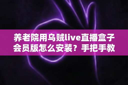 养老院用乌贼live直播盒子会员版怎么安装？手把手教学与避坑指南全解析