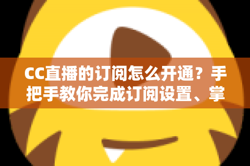 CC直播的订阅怎么开通?手把手教你完成订阅设置、掌握粉丝特权与常见问题全解析 CC直播的订阅怎么开通?手把手教你完成订阅设置、掌握粉丝特权与常见问题全解析