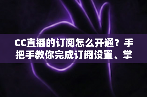 CC直播的订阅怎么开通?手把手教你完成订阅设置、掌握粉丝特权与常见问题全解析 CC直播的订阅怎么开通?手把手教你完成订阅设置、掌握粉丝特权与常见问题全解析