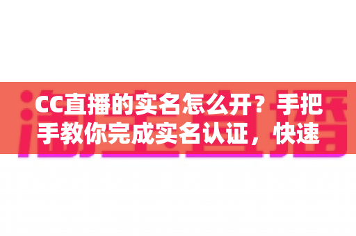 CC直播的实名怎么开？手把手教你完成实名认证，快速开启直播之旅