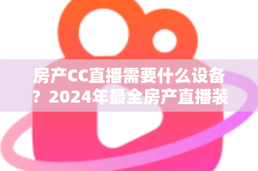 房产CC直播需要什么设备？2024年最全房产直播装备清单与选购指南