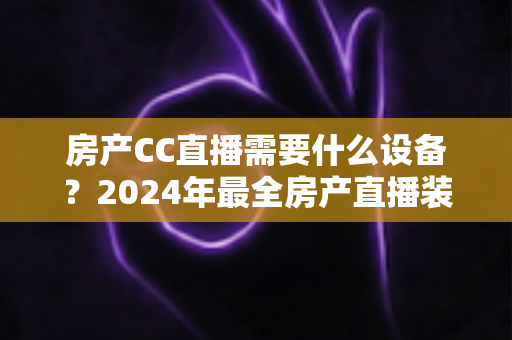 房产CC直播需要什么设备？2024年最全房产直播装备清单与选购指南