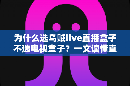 为什么选乌贼live直播盒子不选电视盒子？一文读懂直播盒子的核心优势与选购指南
