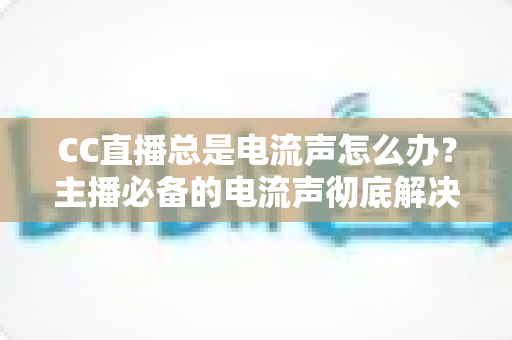 CC直播总是电流声怎么办？主播必备的电流声彻底解决指南