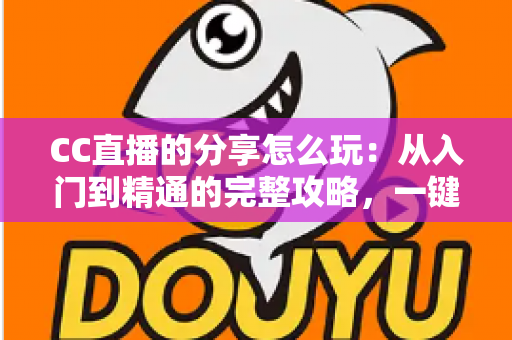 CC直播的分享怎么玩：从入门到精通的完整攻略，一键分享让精彩直播传遍全网
