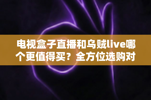 电视盒子直播和乌贼live哪个更值得买?全方位选购对比指南帮你一次看清差异 电视盒子直播和乌贼live哪个更值得买?全方位选购对比指南帮你一次看清差异