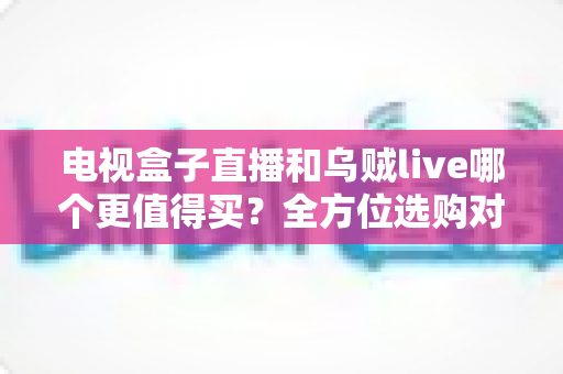 电视盒子直播和乌贼live哪个更值得买?全方位选购对比指南帮你一次看清差异 电视盒子直播和乌贼live哪个更值得买?全方位选购对比指南帮你一次看清差异
