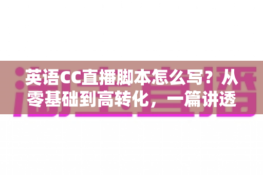 英语CC直播脚本怎么写?从零基础到高转化,一篇讲透英语直播脚本创作全攻略 英语CC直播脚本怎么写?从零基础到高转化,一篇讲透英语直播脚本创作全攻略