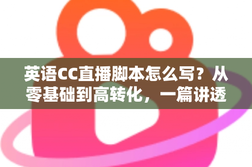 英语CC直播脚本怎么写？从零基础到高转化，一篇讲透英语直播脚本创作全攻略
