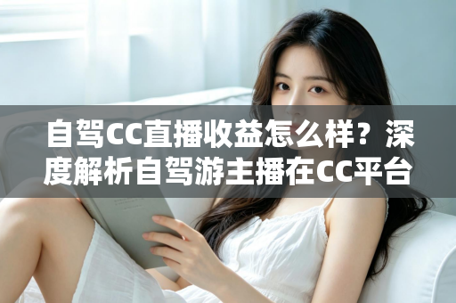 自驾CC直播收益怎么样?深度解析自驾游主播在CC平台的真实收入与赚钱攻略 自驾CC直播收益怎么样?深度解析自驾游主播在CC平台的真实收入与赚钱攻略