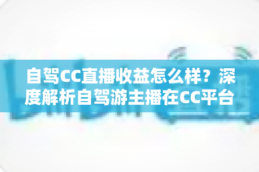 自驾CC直播收益怎么样?深度解析自驾游主播在CC平台的真实收入与赚钱攻略 自驾CC直播收益怎么样?深度解析自驾游主播在CC平台的真实收入与赚钱攻略