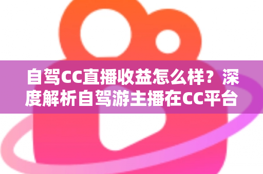 自驾CC直播收益怎么样？深度解析自驾游主播在CC平台的真实收入与赚钱攻略