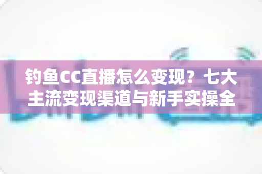 钓鱼CC直播怎么变现？七大主流变现渠道与新手实操全攻略