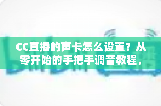 CC直播的声卡怎么设置?从零开始的手把手调音教程,让您的直播间音质瞬间提升 CC直播的声卡怎么设置?从零开始的手把手调音教程,让您的直播间音质瞬间提升
