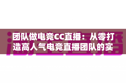 团队做电竞CC直播：从零打造高人气电竞直播团队的实战运营指南