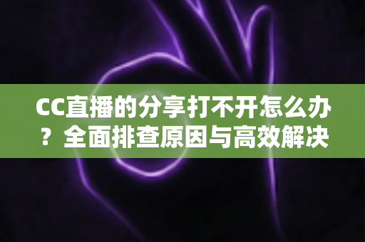 CC直播的分享打不开怎么办？全面排查原因与高效解决方案大全