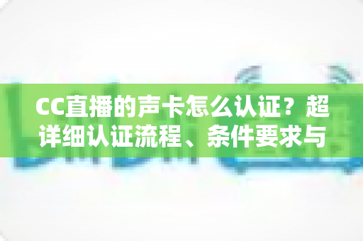 CC直播的声卡怎么认证?超详细认证流程、条件要求与避坑指南全解析 CC直播的声卡怎么认证?超详细认证流程、条件要求与避坑指南全解析