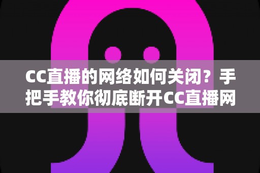 CC直播的网络如何关闭？手把手教你彻底断开CC直播网络连接的完整教程