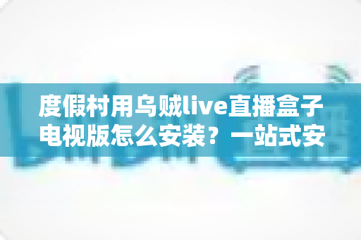 度假村用乌贼live直播盒子电视版怎么安装？一站式安装教程与场景化运营指南