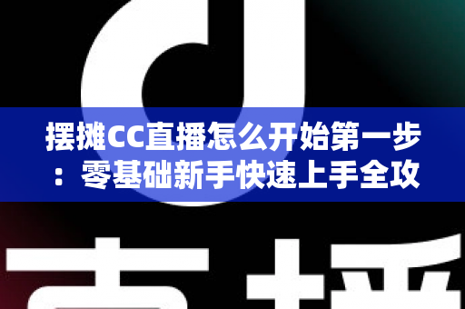摆摊CC直播怎么开始第一步:零基础新手快速上手全攻略 摆摊CC直播怎么开始第一步:零基础新手快速上手全攻略