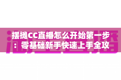 摆摊CC直播怎么开始第一步：零基础新手快速上手全攻略
