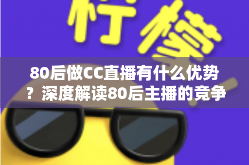 80后做CC直播有什么优势？深度解读80后主播的竞争力、发展路径与变现前景