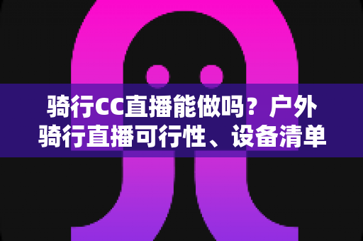 骑行CC直播能做吗？户外骑行直播可行性、设备清单与涨粉变现全攻略