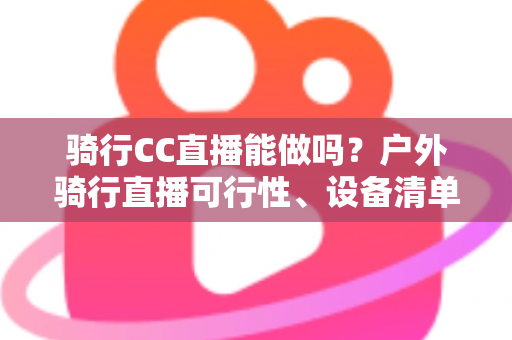 骑行CC直播能做吗？户外骑行直播可行性、设备清单与涨粉变现全攻略