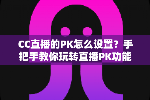 CC直播的PK怎么设置？手把手教你玩转直播PK功能，快速提升人气与收益