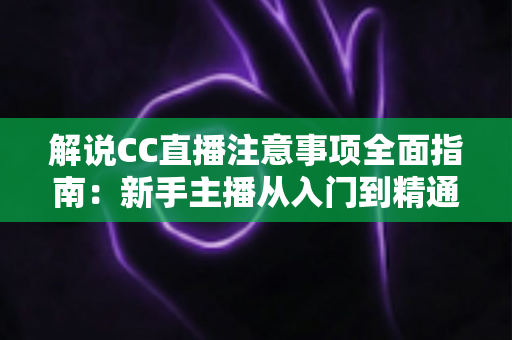 解说CC直播注意事项全面指南：新手主播从入门到精通的避坑秘籍