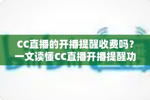 CC直播的开播提醒收费吗？一文读懂CC直播开播提醒功能与费用真相