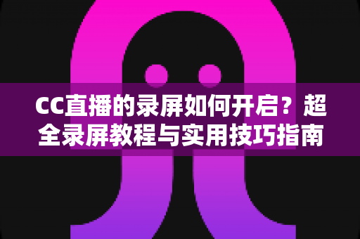 CC直播的录屏如何开启？超全录屏教程与实用技巧指南，轻松保存每一帧精彩画面