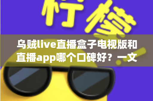 乌贼live直播盒子电视版和直播app哪个口碑好？一文看懂两大版本的真实差异与选择建议