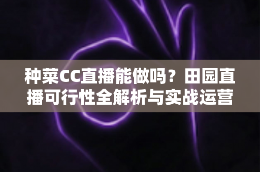 种菜CC直播能做吗?田园直播可行性全解析与实战运营指南 种菜CC直播能做吗?田园直播可行性全解析与实战运营指南