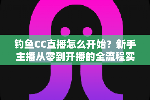 钓鱼CC直播怎么开始?新手主播从零到开播的全流程实战指南 钓鱼CC直播怎么开始?新手主播从零到开播的全流程实战指南