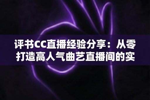 评书CC直播经验分享:从零打造高人气曲艺直播间的实战全攻略 评书CC直播经验分享:从零打造高人气曲艺直播间的实战全攻略