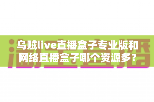 乌贼live直播盒子专业版和网络直播盒子哪个资源多？全面对比解析与选购避坑指南
