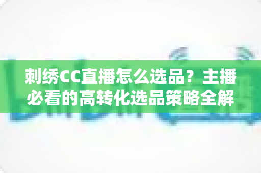 刺绣CC直播怎么选品？主播必看的高转化选品策略全解析