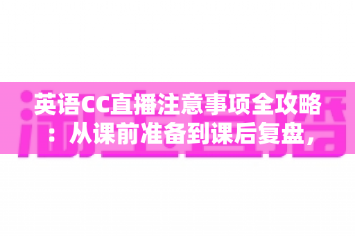 英语CC直播注意事项全攻略：从课前准备到课后复盘，打造高质量线上英语课堂的实用指南