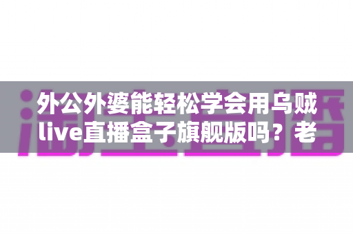 外公外婆能轻松学会用乌贼live直播盒子旗舰版吗?老年直播新手入门全指南 外公外婆能轻松学会用乌贼live直播盒子旗舰版吗?老年直播新手入门全指南