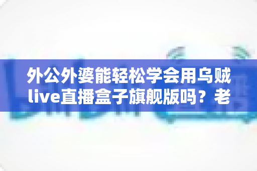 外公外婆能轻松学会用乌贼live直播盒子旗舰版吗？老年直播新手入门全指南