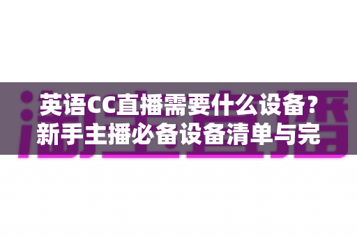 英语CC直播需要什么设备?新手主播必备设备清单与完整选购指南 英语CC直播需要什么设备?新手主播必备设备清单与完整选购指南